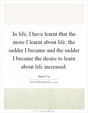 In life, I have learnt that the more I learnt about life, the sadder I became and the sadder I became the desire to learn about life increased Picture Quote #1
