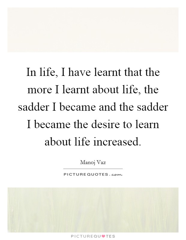 In life, I have learnt that the more I learnt about life, the sadder I became and the sadder I became the desire to learn about life increased. Picture Quote #1