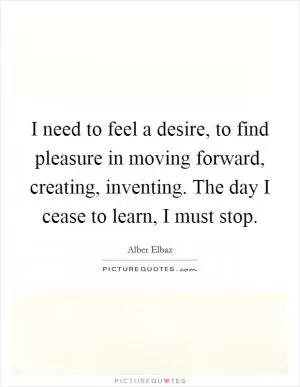 I need to feel a desire, to find pleasure in moving forward, creating, inventing. The day I cease to learn, I must stop Picture Quote #1