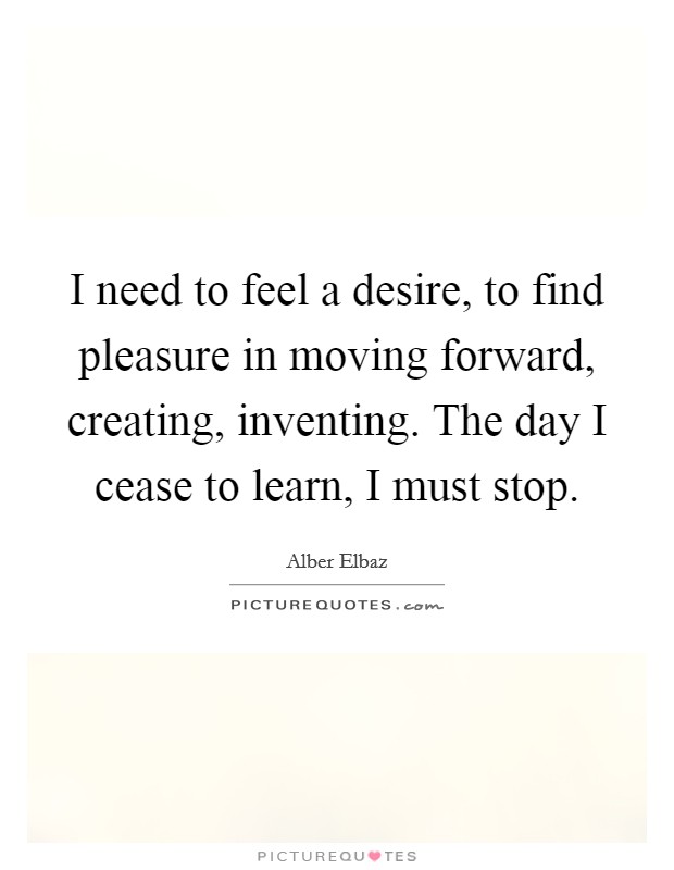 I need to feel a desire, to find pleasure in moving forward, creating, inventing. The day I cease to learn, I must stop. Picture Quote #1