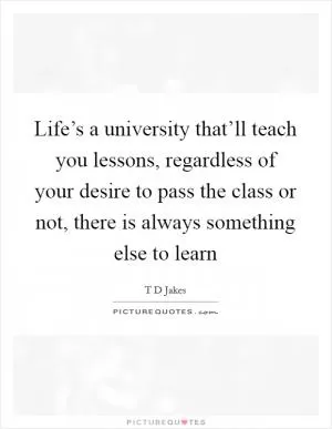 Life’s a university that’ll teach you lessons, regardless of your desire to pass the class or not, there is always something else to learn Picture Quote #1