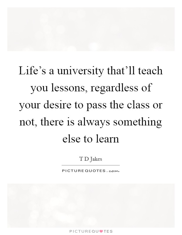 Life's a university that'll teach you lessons, regardless of your desire to pass the class or not, there is always something else to learn Picture Quote #1