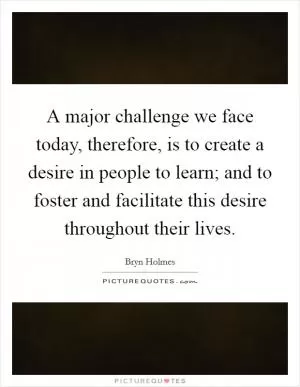 A major challenge we face today, therefore, is to create a desire in people to learn; and to foster and facilitate this desire throughout their lives Picture Quote #1