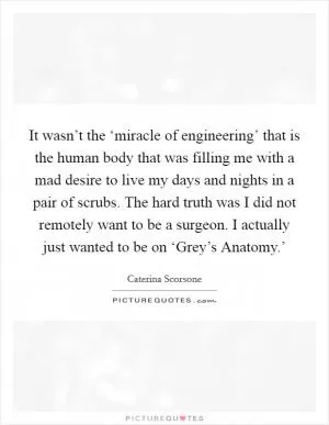 It wasn’t the ‘miracle of engineering’ that is the human body that was filling me with a mad desire to live my days and nights in a pair of scrubs. The hard truth was I did not remotely want to be a surgeon. I actually just wanted to be on ‘Grey’s Anatomy.’ Picture Quote #1