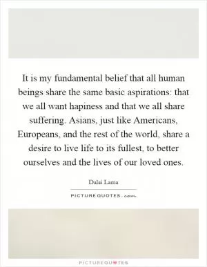 It is my fundamental belief that all human beings share the same basic aspirations: that we all want hapiness and that we all share suffering. Asians, just like Americans, Europeans, and the rest of the world, share a desire to live life to its fullest, to better ourselves and the lives of our loved ones Picture Quote #1