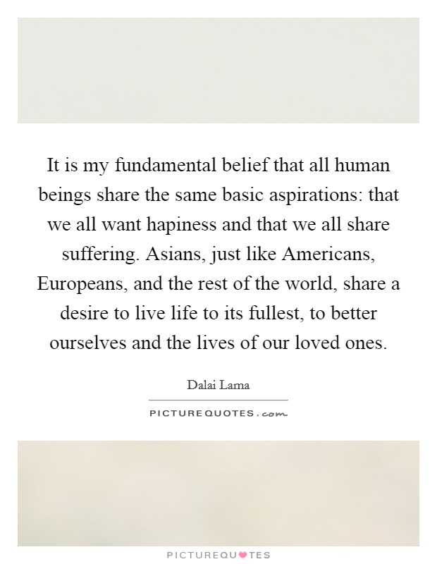 It is my fundamental belief that all human beings share the same basic aspirations: that we all want hapiness and that we all share suffering. Asians, just like Americans, Europeans, and the rest of the world, share a desire to live life to its fullest, to better ourselves and the lives of our loved ones. Picture Quote #1