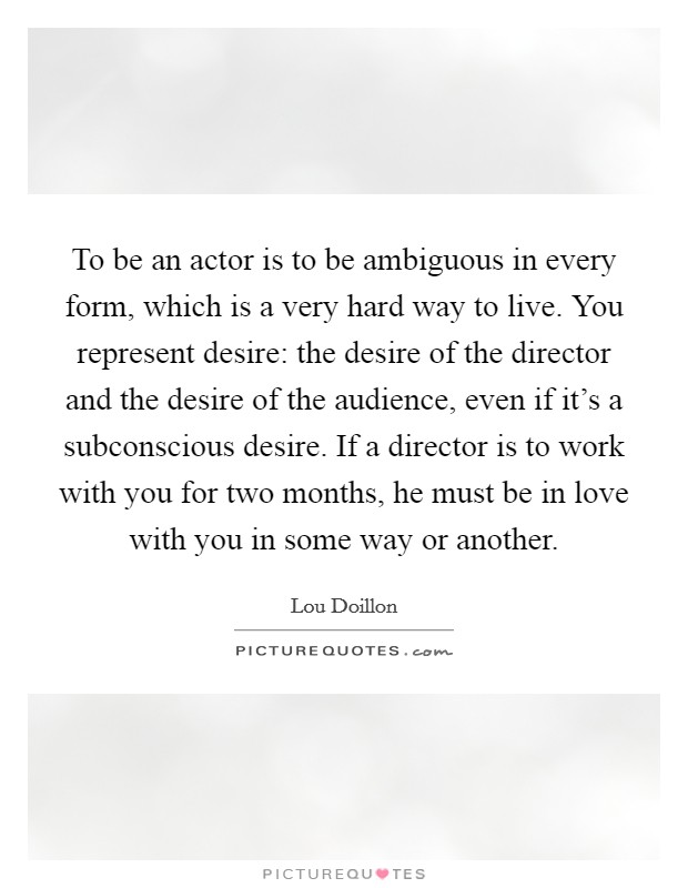 To be an actor is to be ambiguous in every form, which is a very hard way to live. You represent desire: the desire of the director and the desire of the audience, even if it's a subconscious desire. If a director is to work with you for two months, he must be in love with you in some way or another. Picture Quote #1
