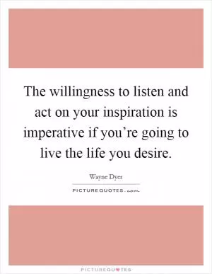 The willingness to listen and act on your inspiration is imperative if you’re going to live the life you desire Picture Quote #1