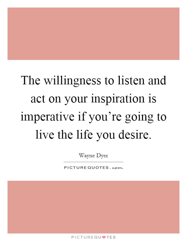 The willingness to listen and act on your inspiration is imperative if you're going to live the life you desire. Picture Quote #1