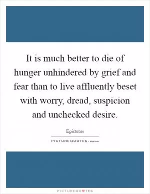 It is much better to die of hunger unhindered by grief and fear than to live affluently beset with worry, dread, suspicion and unchecked desire Picture Quote #1