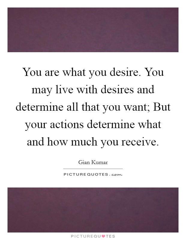 You are what you desire. You may live with desires and determine all that you want; But your actions determine what and how much you receive. Picture Quote #1