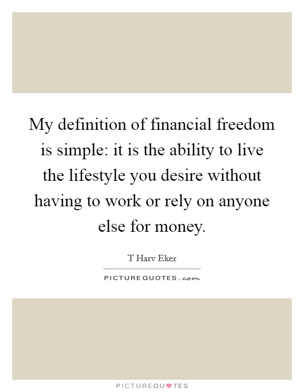 My definition of financial freedom is simple: it is the ability to live the lifestyle you desire without having to work or rely on anyone else for money. Picture Quote #1