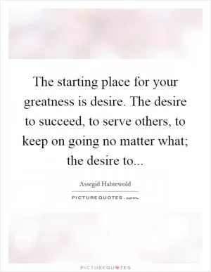The starting place for your greatness is desire. The desire to succeed, to serve others, to keep on going no matter what; the desire to Picture Quote #1