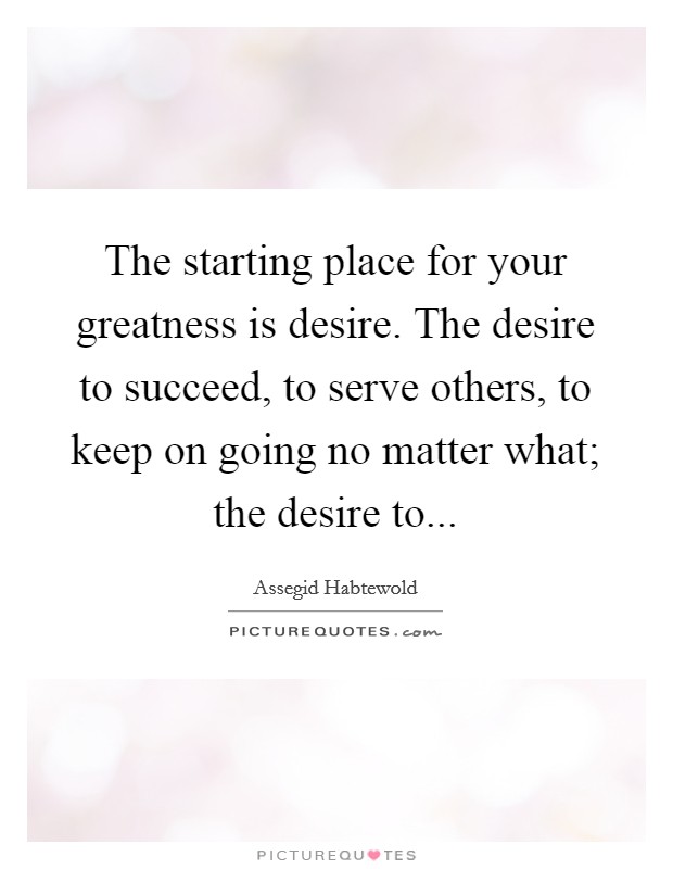 The starting place for your greatness is desire. The desire to succeed, to serve others, to keep on going no matter what; the desire to... Picture Quote #1