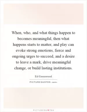 When, who, and what things happen to becomes meaningful, then what happens starts to matter, and play can evoke strong emotions, fierce and ongoing urges to succeed, and a desire to leave a mark, drive meaningful change, or build lasting institutions Picture Quote #1