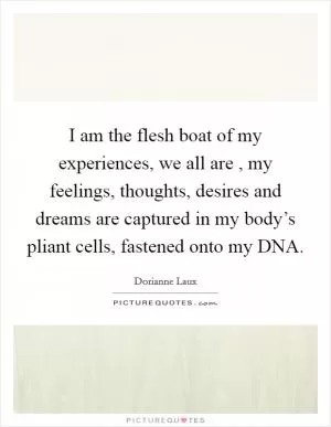 I am the flesh boat of my experiences, we all are , my feelings, thoughts, desires and dreams are captured in my body’s pliant cells, fastened onto my DNA Picture Quote #1