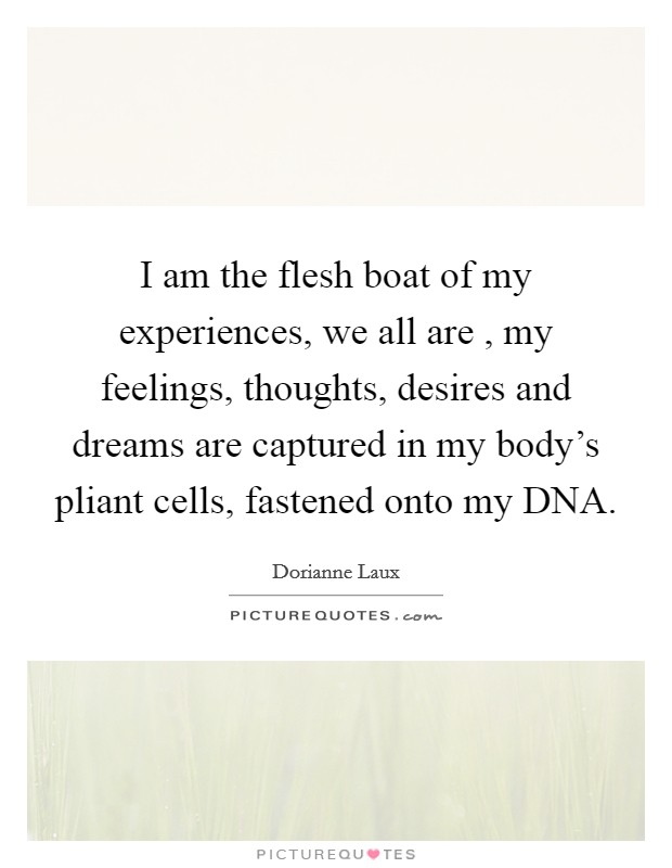 I am the flesh boat of my experiences, we all are , my feelings, thoughts, desires and dreams are captured in my body's pliant cells, fastened onto my DNA. Picture Quote #1