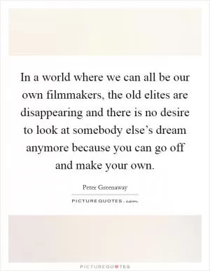 In a world where we can all be our own filmmakers, the old elites are disappearing and there is no desire to look at somebody else’s dream anymore because you can go off and make your own Picture Quote #1