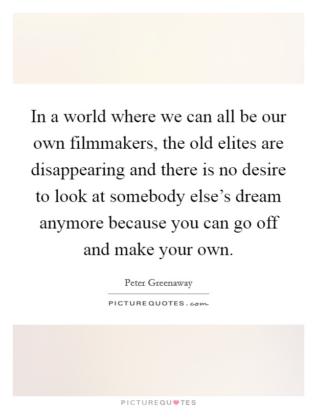 In a world where we can all be our own filmmakers, the old elites are disappearing and there is no desire to look at somebody else's dream anymore because you can go off and make your own. Picture Quote #1