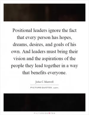 Positional leaders ignore the fact that every person has hopes, dreams, desires, and goals of his own. And leaders must bring their vision and the aspirations of the people they lead together in a way that benefits everyone Picture Quote #1