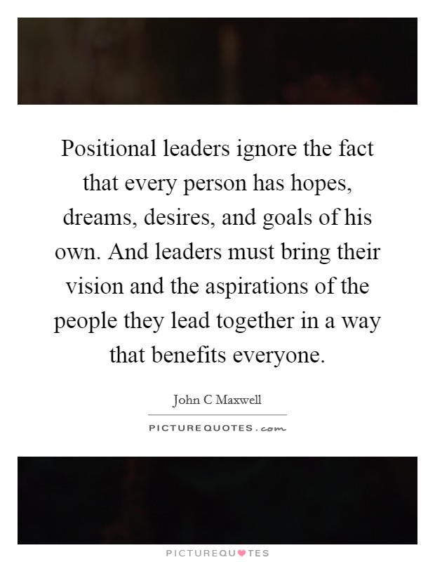 Positional leaders ignore the fact that every person has hopes, dreams, desires, and goals of his own. And leaders must bring their vision and the aspirations of the people they lead together in a way that benefits everyone. Picture Quote #1
