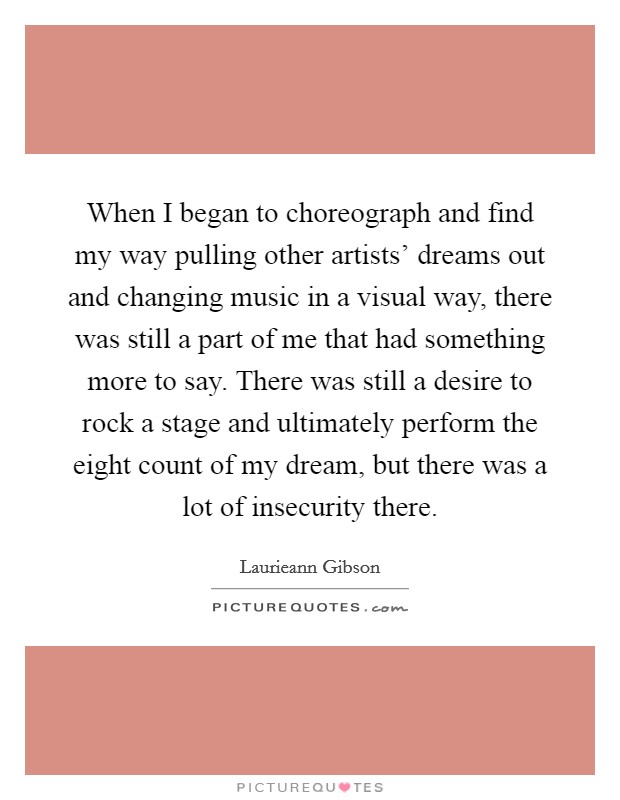 When I began to choreograph and find my way pulling other artists' dreams out and changing music in a visual way, there was still a part of me that had something more to say. There was still a desire to rock a stage and ultimately perform the eight count of my dream, but there was a lot of insecurity there. Picture Quote #1