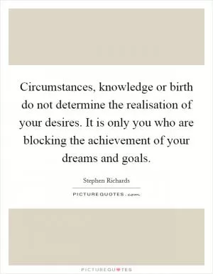 Circumstances, knowledge or birth do not determine the realisation of your desires. It is only you who are blocking the achievement of your dreams and goals Picture Quote #1