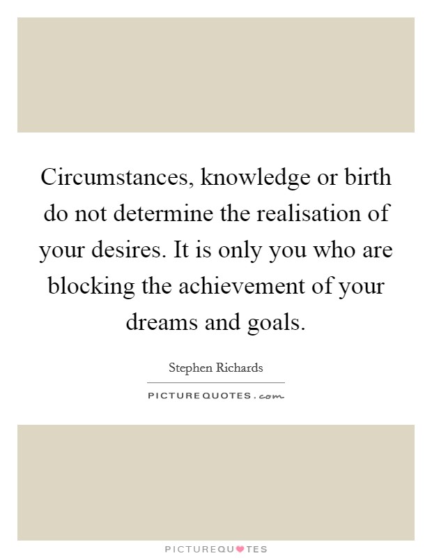 Circumstances, knowledge or birth do not determine the realisation of your desires. It is only you who are blocking the achievement of your dreams and goals. Picture Quote #1