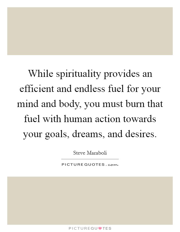 While spirituality provides an efficient and endless fuel for your mind and body, you must burn that fuel with human action towards your goals, dreams, and desires. Picture Quote #1