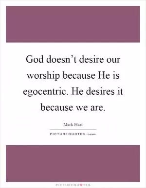 God doesn’t desire our worship because He is egocentric. He desires it because we are Picture Quote #1