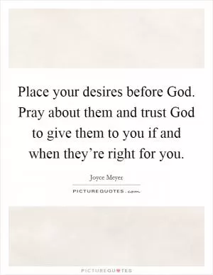 Place your desires before God. Pray about them and trust God to give them to you if and when they’re right for you Picture Quote #1