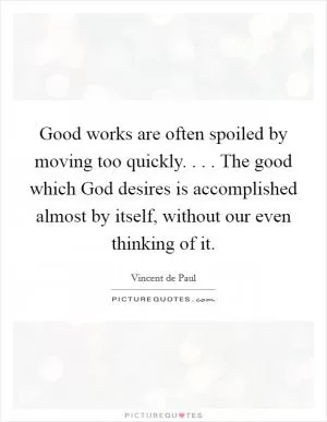 Good works are often spoiled by moving too quickly. . . . The good which God desires is accomplished almost by itself, without our even thinking of it Picture Quote #1