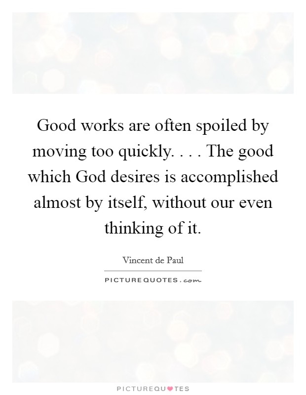 Good works are often spoiled by moving too quickly. . . . The good which God desires is accomplished almost by itself, without our even thinking of it. Picture Quote #1