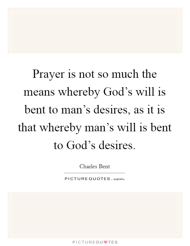 Prayer is not so much the means whereby God's will is bent to man's desires, as it is that whereby man's will is bent to God's desires. Picture Quote #1