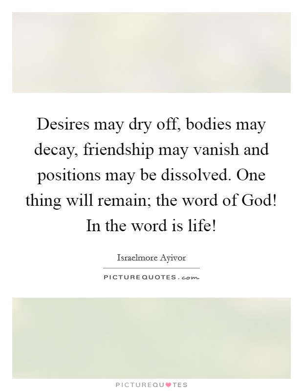 Desires may dry off, bodies may decay, friendship may vanish and positions may be dissolved. One thing will remain; the word of God! In the word is life! Picture Quote #1