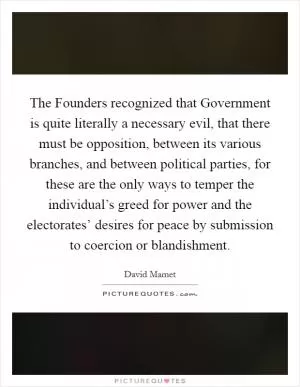 The Founders recognized that Government is quite literally a necessary evil, that there must be opposition, between its various branches, and between political parties, for these are the only ways to temper the individual’s greed for power and the electorates’ desires for peace by submission to coercion or blandishment Picture Quote #1