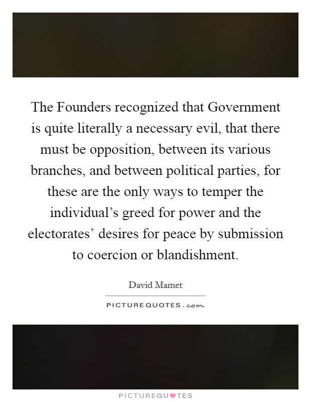 The Founders recognized that Government is quite literally a necessary evil, that there must be opposition, between its various branches, and between political parties, for these are the only ways to temper the individual's greed for power and the electorates' desires for peace by submission to coercion or blandishment. Picture Quote #1