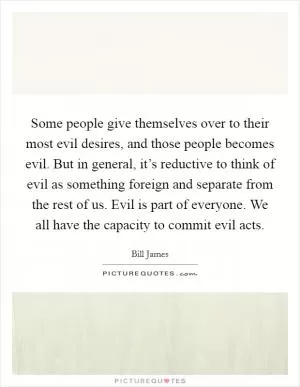 Some people give themselves over to their most evil desires, and those people becomes evil. But in general, it’s reductive to think of evil as something foreign and separate from the rest of us. Evil is part of everyone. We all have the capacity to commit evil acts Picture Quote #1