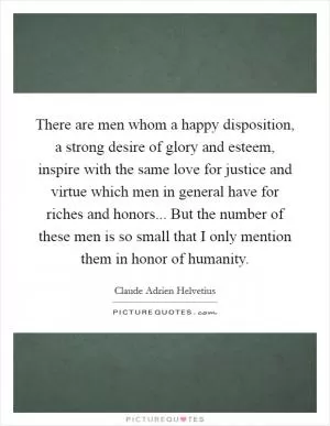 There are men whom a happy disposition, a strong desire of glory and esteem, inspire with the same love for justice and virtue which men in general have for riches and honors... But the number of these men is so small that I only mention them in honor of humanity Picture Quote #1