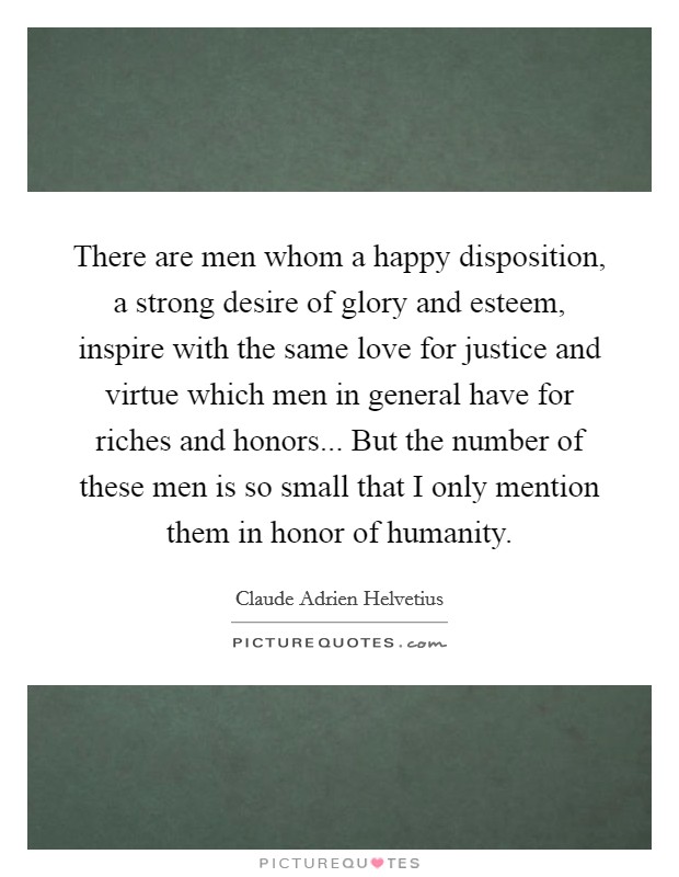 There are men whom a happy disposition, a strong desire of glory and esteem, inspire with the same love for justice and virtue which men in general have for riches and honors... But the number of these men is so small that I only mention them in honor of humanity. Picture Quote #1