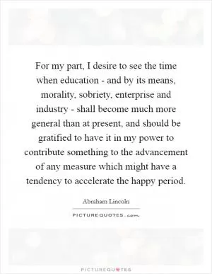 For my part, I desire to see the time when education - and by its means, morality, sobriety, enterprise and industry - shall become much more general than at present, and should be gratified to have it in my power to contribute something to the advancement of any measure which might have a tendency to accelerate the happy period Picture Quote #1