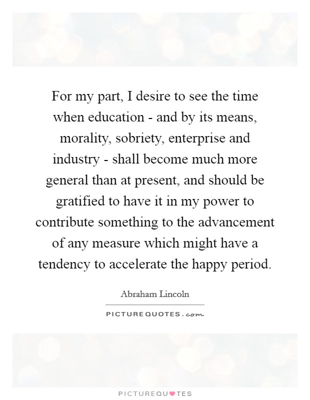 For my part, I desire to see the time when education - and by its means, morality, sobriety, enterprise and industry - shall become much more general than at present, and should be gratified to have it in my power to contribute something to the advancement of any measure which might have a tendency to accelerate the happy period. Picture Quote #1