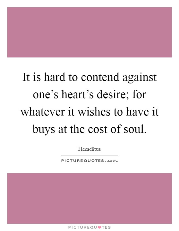 It is hard to contend against one's heart's desire; for whatever it wishes to have it buys at the cost of soul. Picture Quote #1