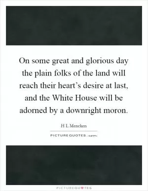 On some great and glorious day the plain folks of the land will reach their heart’s desire at last, and the White House will be adorned by a downright moron Picture Quote #1