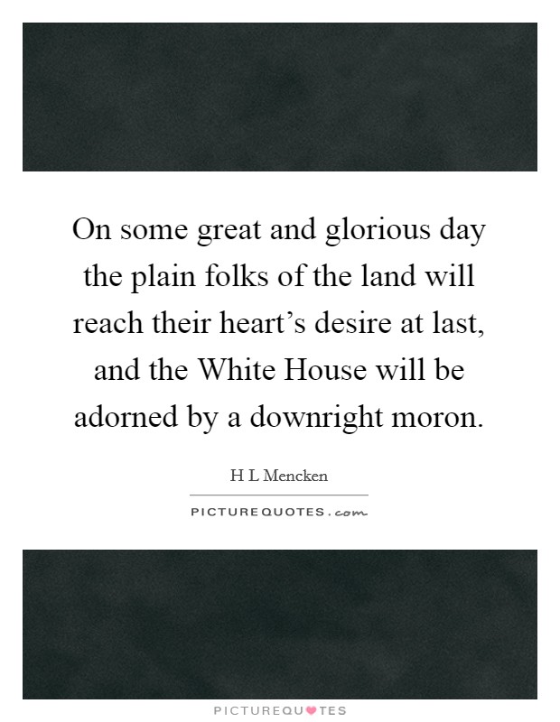 On some great and glorious day the plain folks of the land will reach their heart's desire at last, and the White House will be adorned by a downright moron. Picture Quote #1