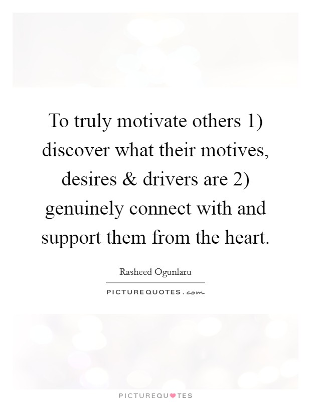To truly motivate others 1) discover what their motives, desires and drivers are 2) genuinely connect with and support them from the heart. Picture Quote #1