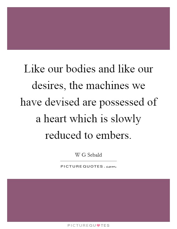 Like our bodies and like our desires, the machines we have devised are possessed of a heart which is slowly reduced to embers. Picture Quote #1