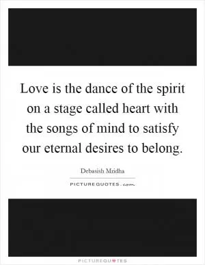 Love is the dance of the spirit on a stage called heart with the songs of mind to satisfy our eternal desires to belong Picture Quote #1