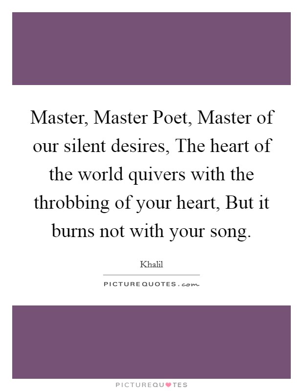 Master, Master Poet, Master of our silent desires, The heart of the world quivers with the throbbing of your heart, But it burns not with your song. Picture Quote #1