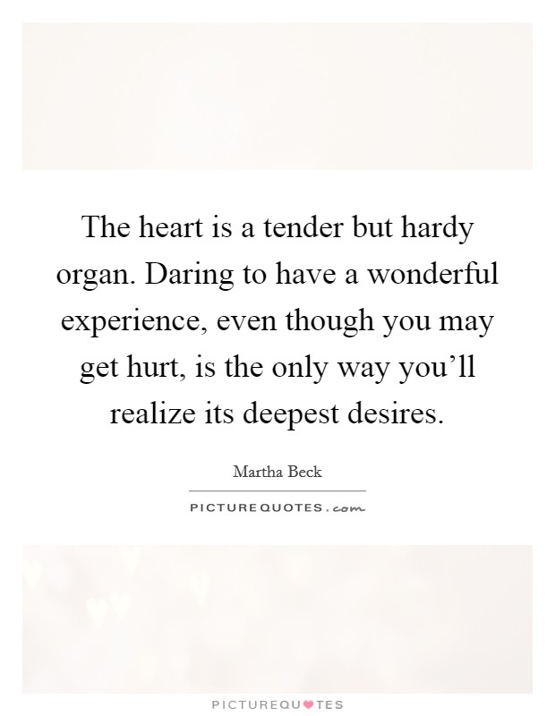 The heart is a tender but hardy organ. Daring to have a wonderful experience, even though you may get hurt, is the only way you'll realize its deepest desires. Picture Quote #1